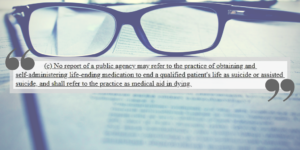 A dark pair of glasses sitting atop a blurred text document. Super-imposed on the image is a quote that says, "No report of a public agency may refer to the practice of obtaining and self-administering life-ending medication to end a qualified patient's life as suicide or assisted suicide, and shall refer to the practice as medical aid in dying.